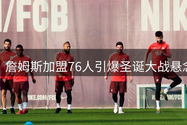 詹姆斯加盟76人引爆圣诞大战悬念：费城将迎战谁？